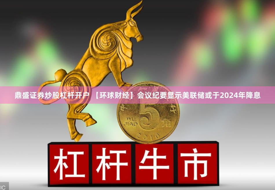 鼎盛证券炒股杠杆开户 【环球财经】会议纪要显示美联储或于2024年降息